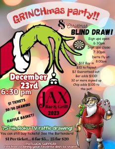 Saturday, December 23 from 6pm - 2am

Jax Bar & Grill is bringing Whoville to life this year!
Come party with the Pirate family this Christmas! Pssst! The Grinch is coming
What to expect:
drawing for a 75 inch Roku TV!
 Raffle baskets
•••see bartender for tickets!•••
 1st Annual Chip and Lil L
Grinchmas Dart Tournament! 
Bar adds $100,
32 are more Chip and Lil L will add a $100 more to the payout.

Pot Luck Christmas Dinner!
Bartender has a sign up sheet if you’d like to bring something!
Festive drink specials!