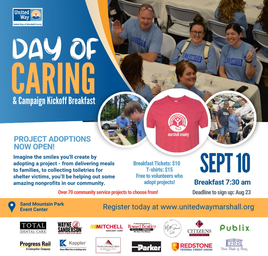 DATE: September 10, 2024
LOCATION: Sand Mountain Park Event Center
REGISTRATION DETAILS: | United Way of Marshall County (unitedwaymarshall.org)

United Way of Marshall County is thrilled to announce the highly anticipated Day of Caring, set for September 10, 2024.

Mark your calendars and prepare to roll up your sleeves as we embark on a day of service and impact throughout Marshall County. From revitalizing yards to supporting local shelters, there's a project for everyone to contribute their talents and skills.

United Way's Day of Caring isn't just an event; it's an experience that will leave you feeling inspired and uplifted. So, save the date, gather your friends, colleagues, and loved ones, and get ready to be part of something truly extraordinary.