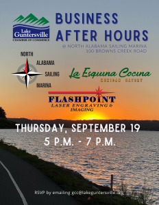 Business After Hours
Date: Thursday, September 19 @5:00 p.m.- 7:00 p.m.

Event Location: North Alabama Sailing Marina, 100 Browns Creek Road, Guntersville, AL

Hosted By: North Alabama Sailing Marina, La Esquina Cocina, Flashpoint Laser Engraving & Imaging

This event is open to current and prospective Chamber members. If you have questions about this event, please contact us!

RSVP by emailing gcc@lakeguntersville.org, by clicking This Link,  or call 256-582-36812