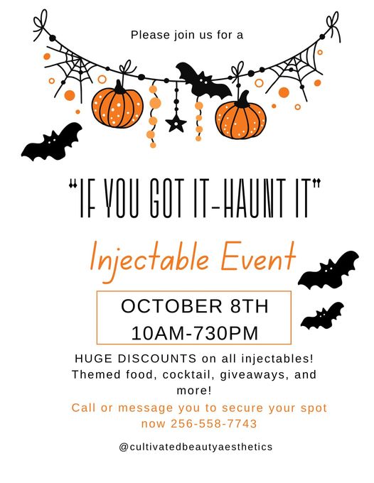 DATE: Tuesday, October 8
TIME: 10 am - 7:30 pm
LOCATION: Cultivated Beauty Aesthetic Boutique, 1314 Gunter Ave
DETAILS: If You Got It - Haunt It Injectables Event offers huge discounts on all injectables. Enjoy themed foods, cocktails, giveaways, and more. Call 256-558-7743 to reserve your spot.