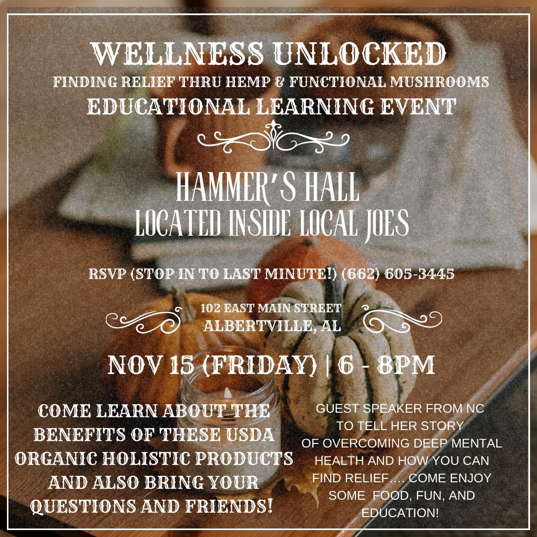 DATE: Friday, November 15
TIME: 6:00 - 8:00 pm
LOCATION: Hammer's Hall, located inside Local Joe's Albertville, 102 East Main St, Albertville, AL
DETAILS: Wellness Unlocked: Finding Relief through hemp and functional mushrooms educational event. All are invited! Learn about the benefits of organic holistic products and also bring your questions and friends! Come and go between 6-8pm and enjoy food, fun, and an educational speaker. 