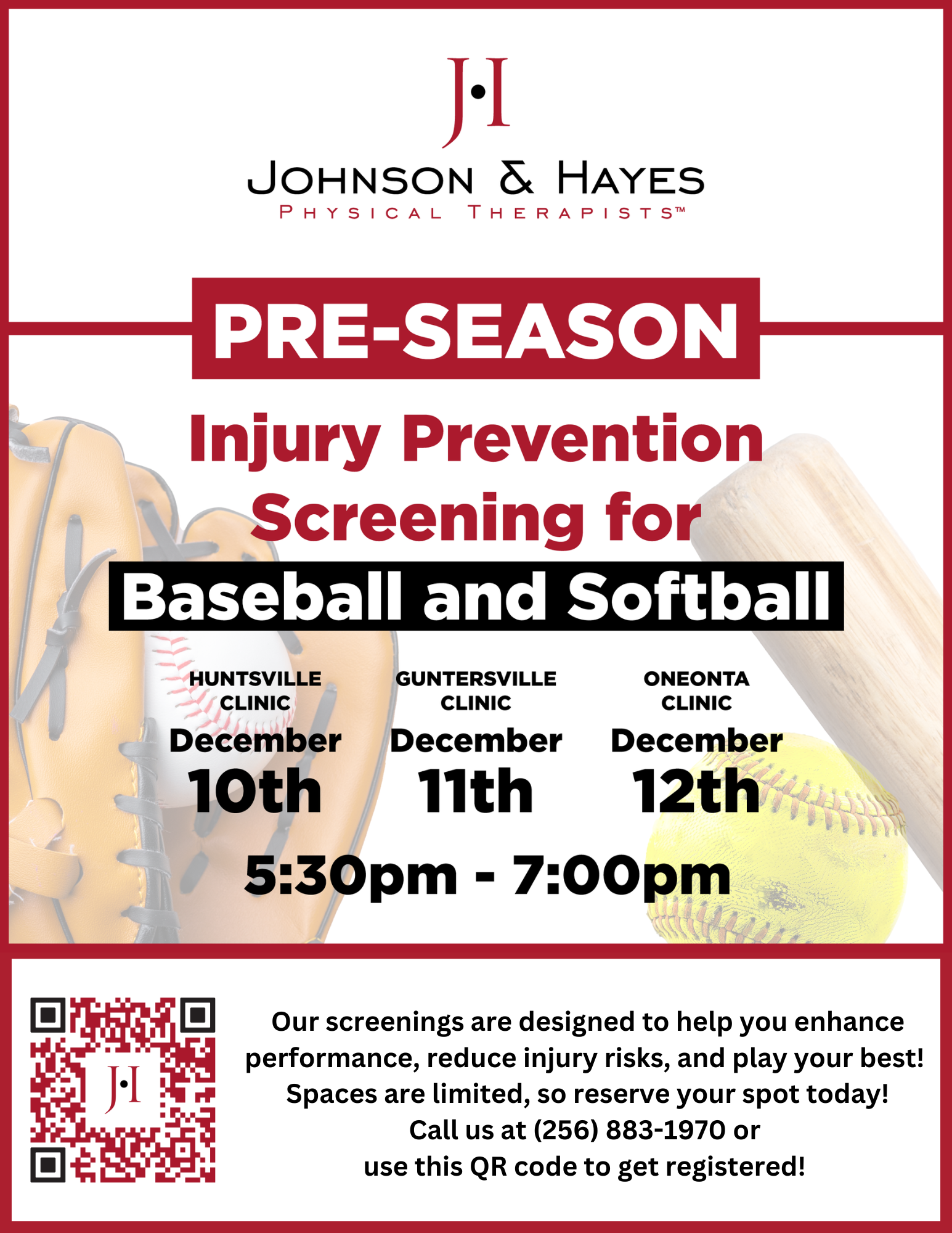 DATE: Wednesday, December 11
TIME: 5:30 - 7:00 pm
LOCATION: Johnson & Hayes Physical Therapists, 1302 Gunter Ave
DETAILS: The team at J&H,  including Joe Metz PT, ATC and Jackson Menefee, PT, DPT,  Guntersville will be conducting complimentary, pre-season injury prevention screenings for all college and 9th-12th grade baseball and softball players on December 11th, 2024. The event is being held before organized practice begins to allow for strength and flexibility gains and is designed specifically for baseball and softball athletes. The intent is to prevent injuries by detecting musculo-skeletal deficiencies and issuing corrective exercises for the players to perform before and throughout the season.  

Space is limited and we will be screening a lot of athletes the same night. Registration is easy! You can send out this link to your student-athletes so they can register for the event: Guntersville We will make every effort to have them come in with their teammates. Also, please come by to see us that night. We would love to meet you!  